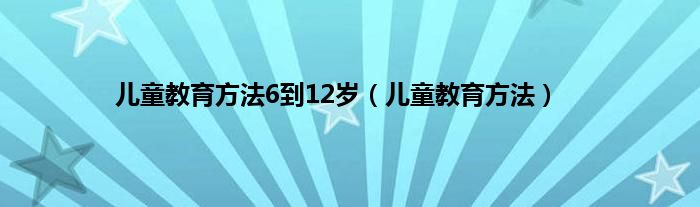 儿童教育方法6到12岁（儿童教育方法）