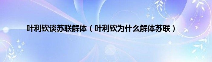 叶利钦谈苏联解体（叶利钦为是什么解体苏联）