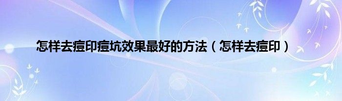 怎样去痘印痘坑效果最好的方法（怎样去痘印）