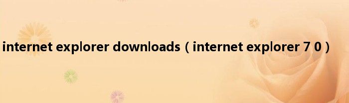 internet explorer downloads（internet explorer 7 0）