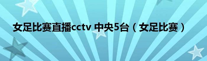 女足比赛直播cctv 中央5台（女足比赛）