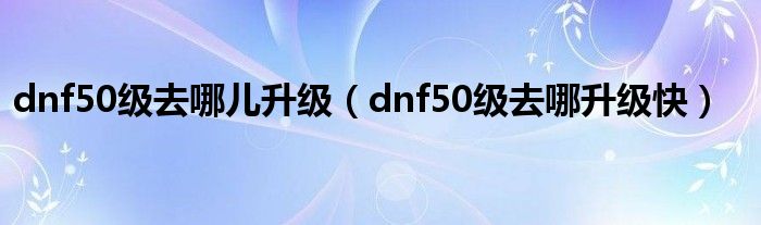 dnf50级去哪儿升级（dnf50级去哪升级快）