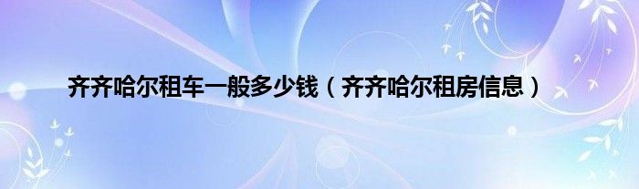 齐齐哈尔租车一般多少钱（齐齐哈尔租房信息）