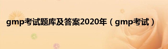 gmp考试题库及答案2020年（gmp考试）