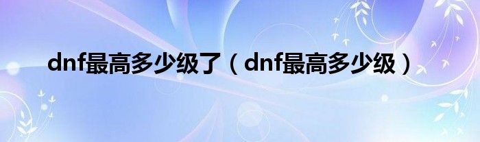 dnf最高多少级了（dnf最高多少级）