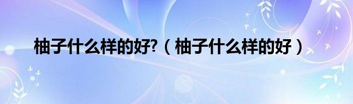 柚子是什么样的好?（柚子是什么样的好）