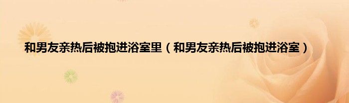 和男友亲热后被抱进浴室里（和男友亲热后被抱进浴室）