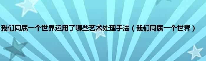 我们同属一个世界运用了哪些艺术处理手法（我们同属一个世界）