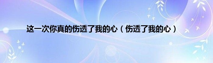 这一次你真的伤透了我的心（伤透了我的心）