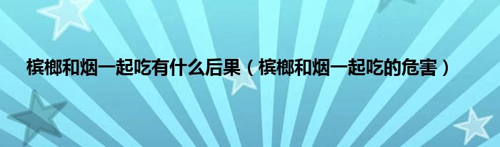 槟榔和烟一起吃有是什么后果（槟榔和烟一起吃的危害）