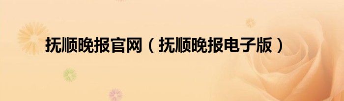 抚顺晚报官网（抚顺晚报电子版）