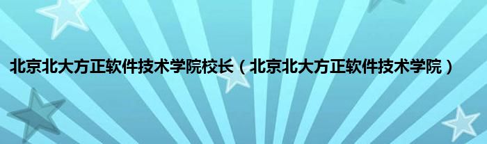 北京北大方正软件技术学院校长（北京北大方正软件技术学院）