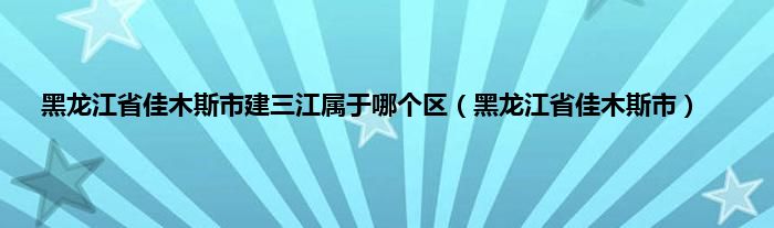 黑龙江省佳木斯市建三江属于哪个区（黑龙江省佳木斯市）