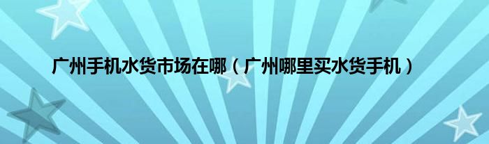 广州手机水货市场在哪（广州哪里买水货手机）