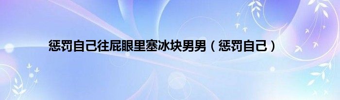 惩罚自己往屁眼里塞冰块男男（惩罚自己）