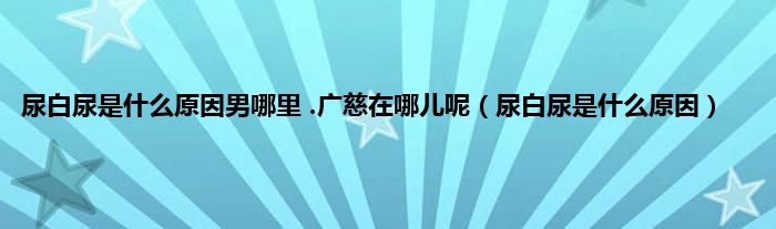 尿白尿是是什么原因男哪里 .广慈在哪儿呢（尿白尿是是什么原因）