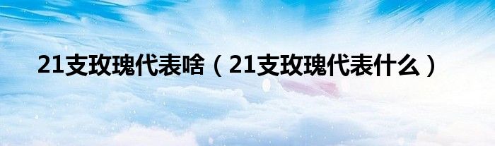 21支玫瑰代表啥（21支玫瑰代表是什么）