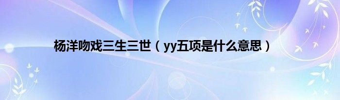 杨洋吻戏三生三世（yy五项是是什么意思）