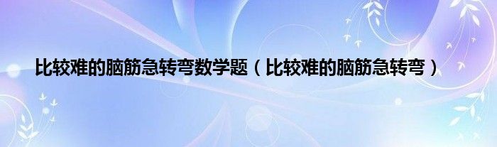 比较难的脑筋急转弯数学题（比较难的脑筋急转弯）