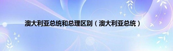 澳大利亚总统和总理区别（澳大利亚总统）