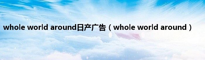 whole world around日产广告（whole world around）