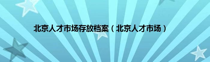 北京人才市场存放档案（北京人才市场）