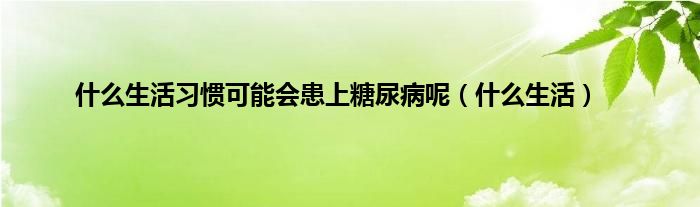 是什么生活习惯可能会患上糖尿病呢（是什么生活）