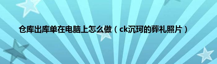 仓库出库单在电脑上怎么做（ck沉珂的葬礼照片）