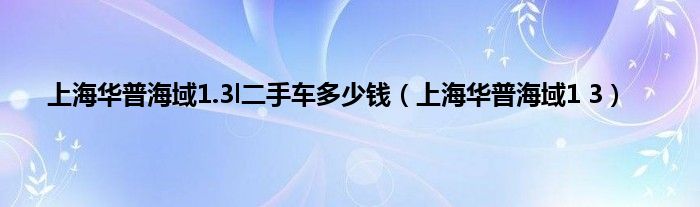 上海华普海域1.3l二手车多少钱（上海华普海域1 3）