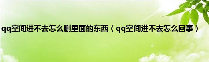 qq空间进不去怎么删里面的东西（qq空间进不去怎么回事）