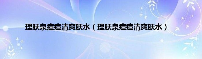 理肤泉痘痘清爽肤水（理肤泉痘痘清爽肤水）