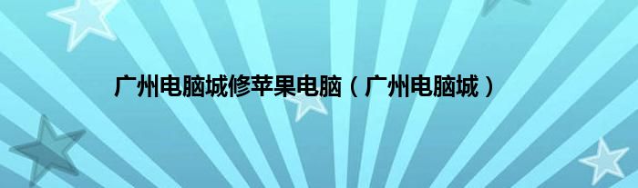 广州电脑城修苹果电脑（广州电脑城）