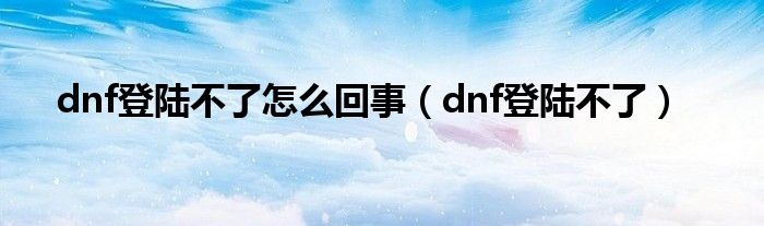 dnf登陆不了怎么回事（dnf登陆不了）