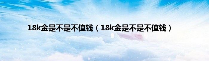 18k金是不是不值钱（18k金是不是不值钱）