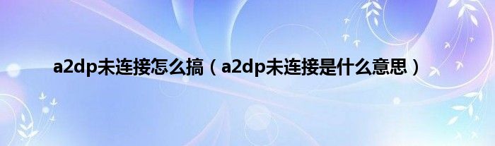 a2dp未连接怎么搞（a2dp未连接是是什么意思）