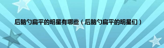 后脑勺扁平的明星有哪些（后脑勺扁平的明星们）