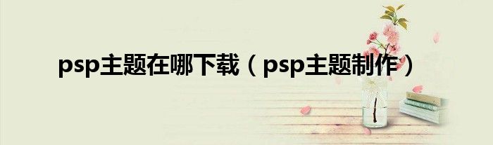 psp主题在哪下载（psp主题制作）