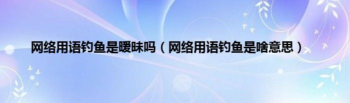 网络用语钓鱼是暧昧吗（网络用语钓鱼是啥意思）