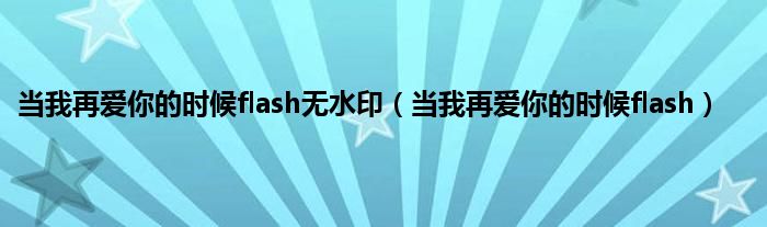 当我再爱你的时候flash无水印（当我再爱你的时候flash）