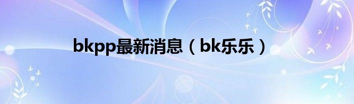 bkpp最新消息（bk乐乐）