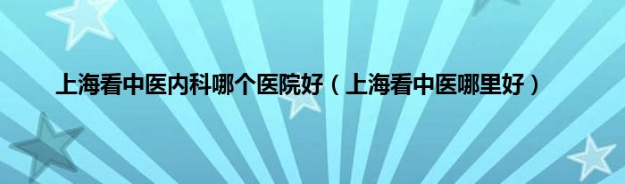 上海看中医内科哪个医院好（上海看中医哪里好）