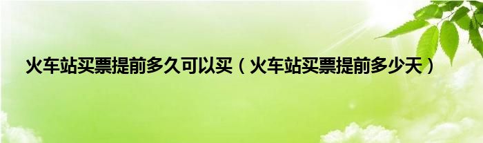 火车站买票提前多久可以买（火车站买票提前多少天）