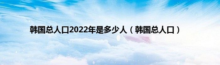 韩国总人口2022年是多少人（韩国总人口）