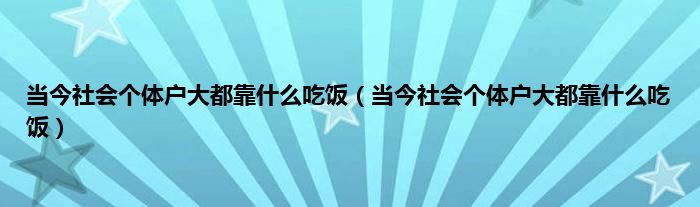 当今社会个体户大都靠是什么吃饭（当今社会个体户大都靠是什么吃饭）