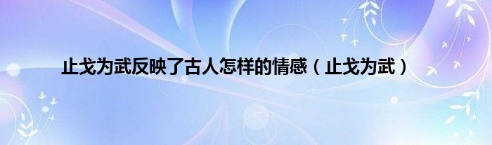 止戈为武反映了古人怎样的情感（止戈为武）