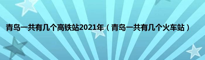 青岛一共有几个高铁站2021年（青岛一共有几个火车站）