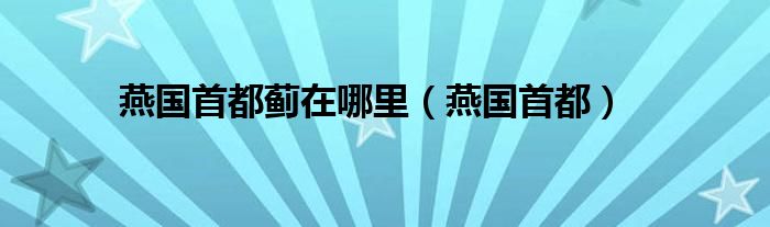 燕国首都蓟在哪里（燕国首都）