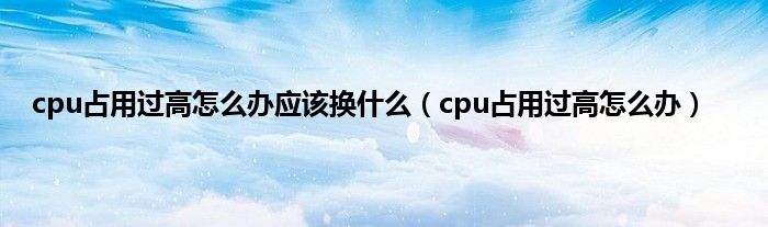 cpu占用过高怎么办应该换什么（cpu占用过高怎么办）