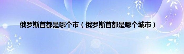 俄罗斯首都是哪个市（俄罗斯首都是哪个城市）