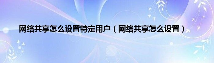 网络共享怎么设置特定用户（网络共享怎么设置）